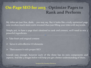 On-Page SEO for 2013– Optimize Pages to
                    Rank and Perform

My titles are just fine, dude, - you may say. But it looks like a truly optimized page
now involves much more work invested than just filling your titles with keywords.

Simply put, to have a page that's destined to rank and convert, we'll need to mix 3
powerful ingredients:

 Take fresh and original content

 Serve it with effective UI elements

 Then season it with proper SEO

Sounds easy enough, however each of the three has its own components and
aspects. And the 3 images below will help you get a better understanding of them.

                              Designed By Sandeep Sherawat
 