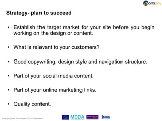 Strategy- plan to succeed

      • Establish the target market for your site before you begin
        working on the design or content.

      • What is relevant to your customers?

      • Good copywriting, design style and navigation structure.

      • Part of your social media content.

      • Part of your online marketing links.

      • Quality content.

Copyright Sparta Technologies 2013 t/a SpartaPay
 
