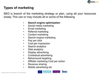 Types of marketing
     SEO is branch of the marketing strategy or plan, using all your resources
     wisely. This can or may include all or some of the following

                                          •        Search engine optimization
                                          •        Social media marketing
                                          •        Email marketing
                                          •        Referral marketing
                                          •        Content marketing
                                          •        Search engine marketing
                                          •        Pay per click
                                          •        Cost per impression
                                          •        Search analytics
                                          •        Web analytics
                                          •        Display advertising
                                          •        Contextual advertising
                                          •        Behavioural targeting
                                          •        Affiliate marketing Cost per action
                                          •        Revenue sharing
                                          •        Mobile advertising etc

Copyright Sparta Technologies 2013 t/a SpartaPay
 