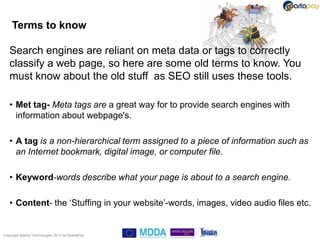 Terms to know

   Search engines are reliant on meta data or tags to correctly
   classify a web page, so here are some old terms to know. You
   must know about the old stuff as SEO still uses these tools.

   • Met tag- Meta tags are a great way for to provide search engines with
     information about webpage's.

   • A tag is a non-hierarchical term assigned to a piece of information such as
     an Internet bookmark, digital image, or computer file.

   • Keyword-words describe what your page is about to a search engine.

   • Content- the „Stuffing in your website‟-words, images, video audio files etc.


Copyright Sparta Technologies 2013 t/a SpartaPay
 