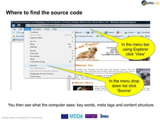 Where to find the source code




                                                                     In the menu bar
                                                                      using Explorer
                                                                        click „View‟




                                                              In the menu drop
                                                                down list click
                                                                   „Source‟


       You then see what the computer sees: key words, meta tags and content structure.

Copyright Sparta Technologies 2013 t/a SpartaPay
 