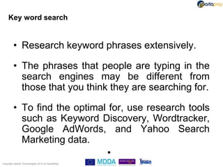 Key word search


         • Research keyword phrases extensively.

         • The phrases that people are typing in the
           search engines may be different from
           those that you think they are searching for.

         • To find the optimal for, use research tools
           such as Keyword Discovery, Wordtracker,
           Google AdWords, and Yahoo Search
           Marketing data.
                              •
Copyright Sparta Technologies 2013 t/a SpartaPay
 