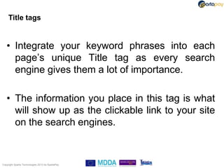 Title tags


   • Integrate your keyword phrases into each
     page‟s unique Title tag as every search
     engine gives them a lot of importance.

   • The information you place in this tag is what
     will show up as the clickable link to your site
     on the search engines.



Copyright Sparta Technologies 2013 t/a SpartaPay
 
