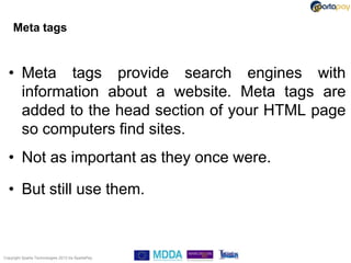 Meta tags


  • Meta tags provide search engines with
    information about a website. Meta tags are
    added to the head section of your HTML page
    so computers find sites.
  • Not as important as they once were.

  • But still use them.



Copyright Sparta Technologies 2013 t/a SpartaPay
 