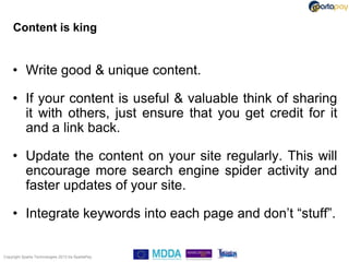 Content is king


    • Write good & unique content.

    • If your content is useful & valuable think of sharing
      it with others, just ensure that you get credit for it
      and a link back.

    • Update the content on your site regularly. This will
      encourage more search engine spider activity and
      faster updates of your site.

    • Integrate keywords into each page and don‟t “stuff”.

Copyright Sparta Technologies 2013 t/a SpartaPay
 