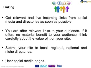 Linking


  • Get relevant and live incoming links from social
    media and directories as soon as possible.

  • You are after relevant links to your audience. If it
    offers no material benefit to your audience, think
    carefully about the value of it on your site.

  • Submit your site to local, regional, national and
    niche directories.

  • User social media pages.
Copyright Sparta Technologies 2013 t/a SpartaPay
 