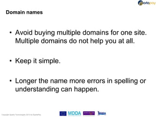 Domain names



         • Avoid buying multiple domains for one site.
           Multiple domains do not help you at all.

         • Keep it simple.

         • Longer the name more errors in spelling or
           understanding can happen.


Copyright Sparta Technologies 2013 t/a SpartaPay
 