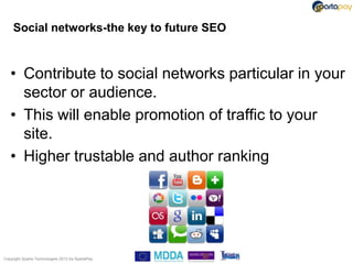 Social networks-the key to future SEO



   • Contribute to social networks particular in your
     sector or audience.
   • This will enable promotion of traffic to your
     site.
   • Higher trustable and author ranking




Copyright Sparta Technologies 2013 t/a SpartaPay
 