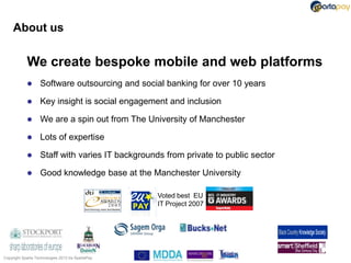 About us

            We create bespoke mobile and web platforms
                  Software outsourcing and social banking for over 10 years

                  Key insight is social engagement and inclusion

                  We are a spin out from The University of Manchester

                  Lots of expertise

                  Staff with varies IT backgrounds from private to public sector

                  Good knowledge base at the Manchester University

                                                   Voted best EU
                                                   IT Project 2007




Copyright Sparta Technologies 2013 t/a SpartaPay
 