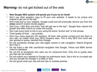 Warning- do not get kicked out of the web

           • New Google SEO system will panda you if you try to cheat!
           • Don‟t use other people‟s copy to fill your own website. It needs to be unique and
             original to get you to the top!
           • Don‟t hide text on your website. Google could and will eventually remove you from the
             serps (search engine results pages).
           • Don‟t buy 1,000 links and think “that will get me to the top!”. Google likes natural link
             growth and often frowns on mass link buying.
           • Don‟t get every body to link to you using the same “anchor text” or link phrase.
           • Think quality of links….not quantity.
           • Don‟t buy many keyword rich domains, fill them with similar content and link them to
             your site, no matter what your SEO company says. This is lazy SEO and could see
             you ignored or worse, banned from Google.
           • Do not constantly change your site pages names or site navigation. Search Engines
             don‟t like it.
           • Do not build a site with JavaScript navigation that Google, Yahoo and MSN cannot
             crawl to catalogue.
           • Do not link to everybody who asks you for reciprocal links. Only link to quality sites
             you feel can be trusted.
           • Do not submit your website to Google via submission tools. Get a link on a trusted site
             and you will get into Google in a week or less.
           • Do not ignore what your site will look like on mobiles phones.



Copyright Sparta Technologies 2013 t/a SpartaPay
 