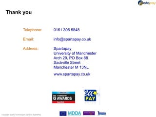 Thank you


                          Telephone:               0161 306 5848

                          Email:                   info@spartapay.co.uk

                          Address:                 Spartapay
                                                   University of Manchester
                                                   Arch 29, PO Box 88
                                                   Sackville Street
                                                   Manchester M 13NL
                                                   www.spartapay.co.uk




Copyright Sparta Technologies 2013 t/a SpartaPay
 