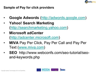 Sample of Pay for click providers


     •          Google Adwords (http://adwords.google.com)
     •          Yahoo! Search Marketing
                (http://searchmarketing.yahoo.com)
     •          Microsoft adCenter
                (http://adcenter.microsoft.com)
     •          MIVA Pay Per Click, Pay Per Call and Pay Per
                Text (www.miva.com)
     •          SEO http://www.webconfs.com/seo-tutorial/seo-
                and-keywords.php


Copyright Sparta Technologies 2013 t/a SpartaPay
 