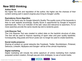 New SEO thinking
         Author Rank
         the higher the rank and reputation of the author, the higher are the chances of their
         content ranking well in search engines plus lining to Google+ profile.

         Equivalency Score Algorithm
         Work in the same way as Google Adword‟s Quality The quality score of the keywords is
         then to rank website accordingly. Quality Score is apportioned by Google to keyword
         optimised ads. This is an indicator of the ads‟ value and relevance to searchers. If 2 or
         more searches provide the same results top slot is randomly given.

         Link Disavow Tool
         The Link Disavow Tool was created to collect data on the backlink structure of sites.
         The tool will be used to improve reporting of spam sites and poor quality backlinks.
         Consequently, blog posts and forum posts can no longer be used to create backlinks.

         Social media presence
         Sharing of content on social networks like Facebook, Twitter, StumbleUpon, Pinterest,
         Delicious, LinkedIn, MySpace and Google+ will be of the utmost importance.

         Digital marketing
         Digital marketing will include the entire spectrum of online marketing from market-
         purposed content creation, through pay-per-click strategies, to use of social media.

Copyright Sparta Technologies 2013 t/a SpartaPay
 