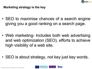 Marketing strategy is the key


  • SEO to maximise chances of a search engine
    giving you a good ranking on a search page.

  • Web marketing- Includes both web advertising
    and web optimization (SEO), efforts to achieve
    high visibility of a web site.

  • SEO is about strategy, not key just key words.

Copyright Sparta Technologies 2013 t/a SpartaPay
 