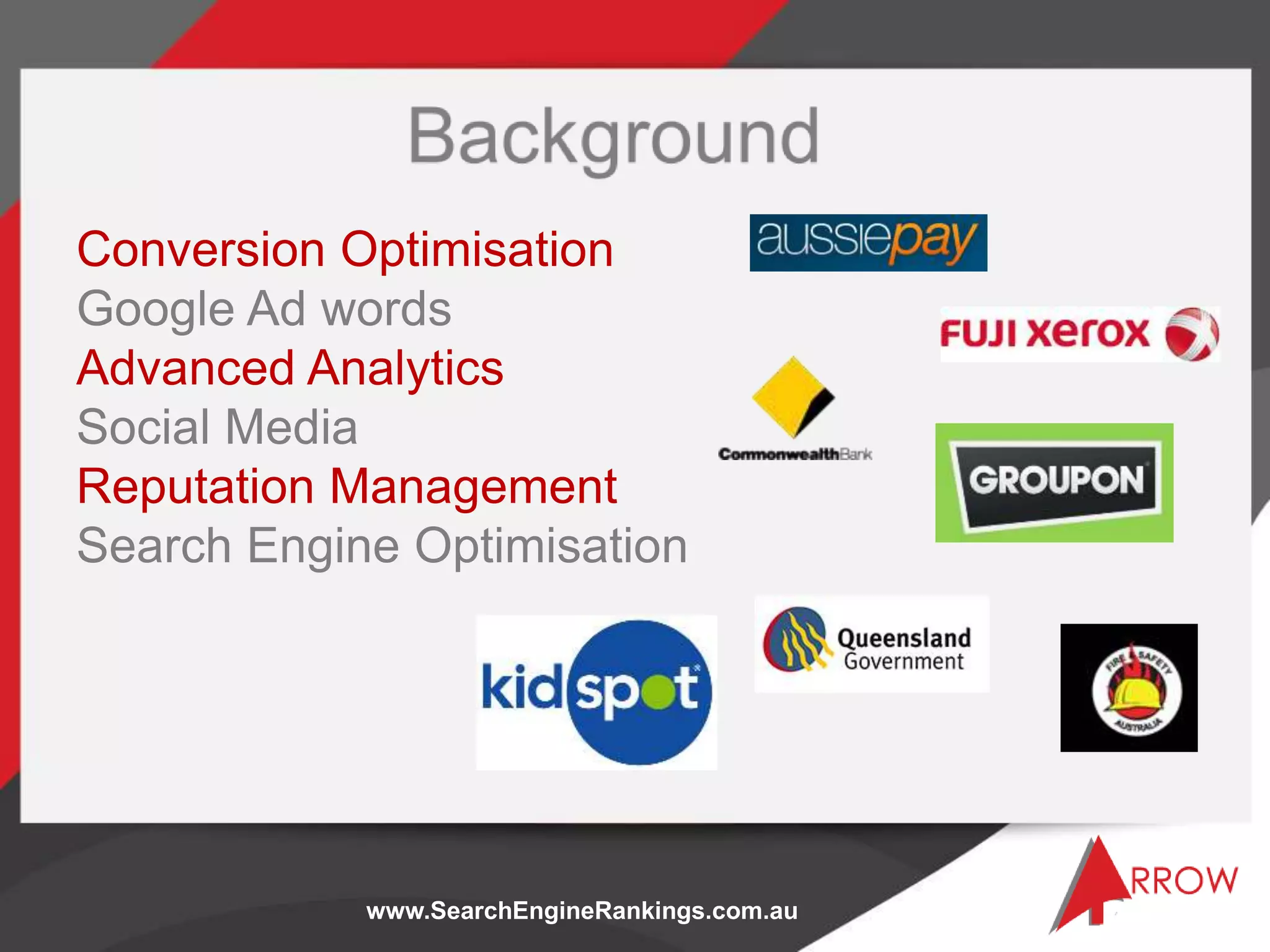 www.SearchEngineRankings.com.au
Conversion Optimisation
Google Ad words
Advanced Analytics
Social Media
Reputation Management
Search Engine Optimisation
 