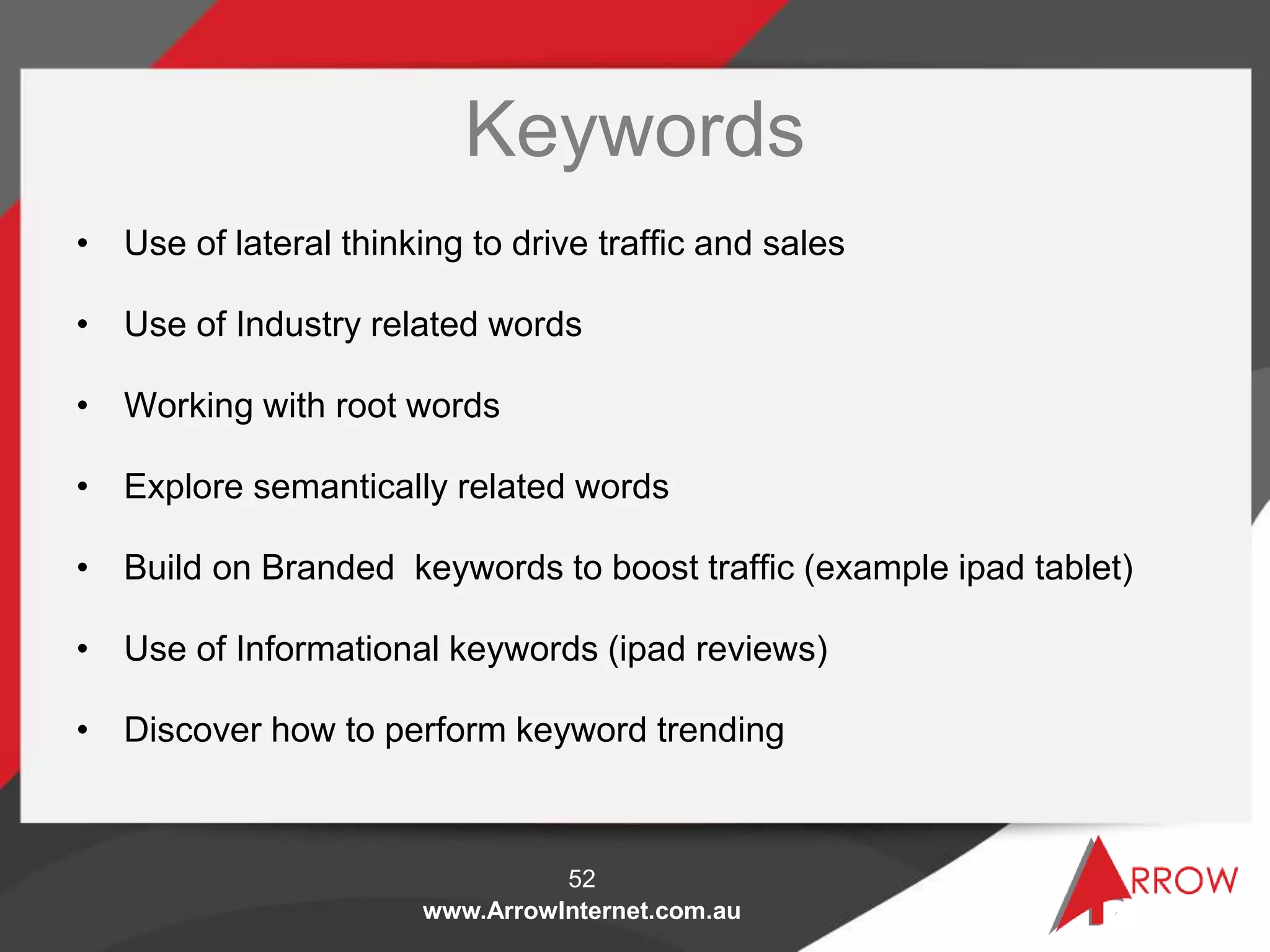 www.ArrowInternet.com.au
Keywords
• Use of lateral thinking to drive traffic and sales
• Use of Industry related words
• Working with root words
• Explore semantically related words
• Build on Branded keywords to boost traffic (example ipad tablet)
• Use of Informational keywords (ipad reviews)
• Discover how to perform keyword trending
52
 