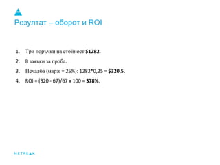 Резултат – оборот и ROI
1. Три поръчки на стойност $1282.
2. 8 заявки за проба.
3. Печалба (марж = 25%): 1282*0,25 = $320,5.
4. ROI = (320 - 67)/67 x 100 = 378%.
 