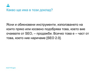 Какво ще има в този доклад?
Ясни и обикновени инструменти, използването на
които пряко или косвено подобрява това, което вие
очаквате от SEO, – продажби. Всичко това е – част от
това, което ние наричаме [SEO 2.0].
 