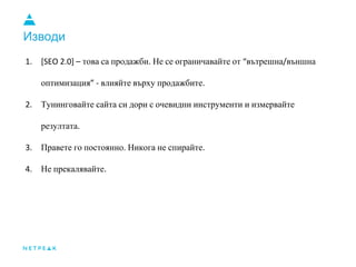 Изводи
1. [SEO 2.0] – това са продажби. Не се ограничавайте от “вътрешна/външна
оптимизация” - влияйте върху продажбите.
2. Тунинговайте сайта си дори с очевидни инструменти и измервайте
резултата.
3. Правете го постоянно. Никога не спирайте.
4. Не прекалявайте.
 