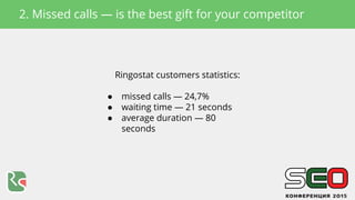 Ringostat customers statistics:
● missed calls — 24,7%
● waiting time — 21 seconds
● average duration — 80
seconds
2. Miss...
