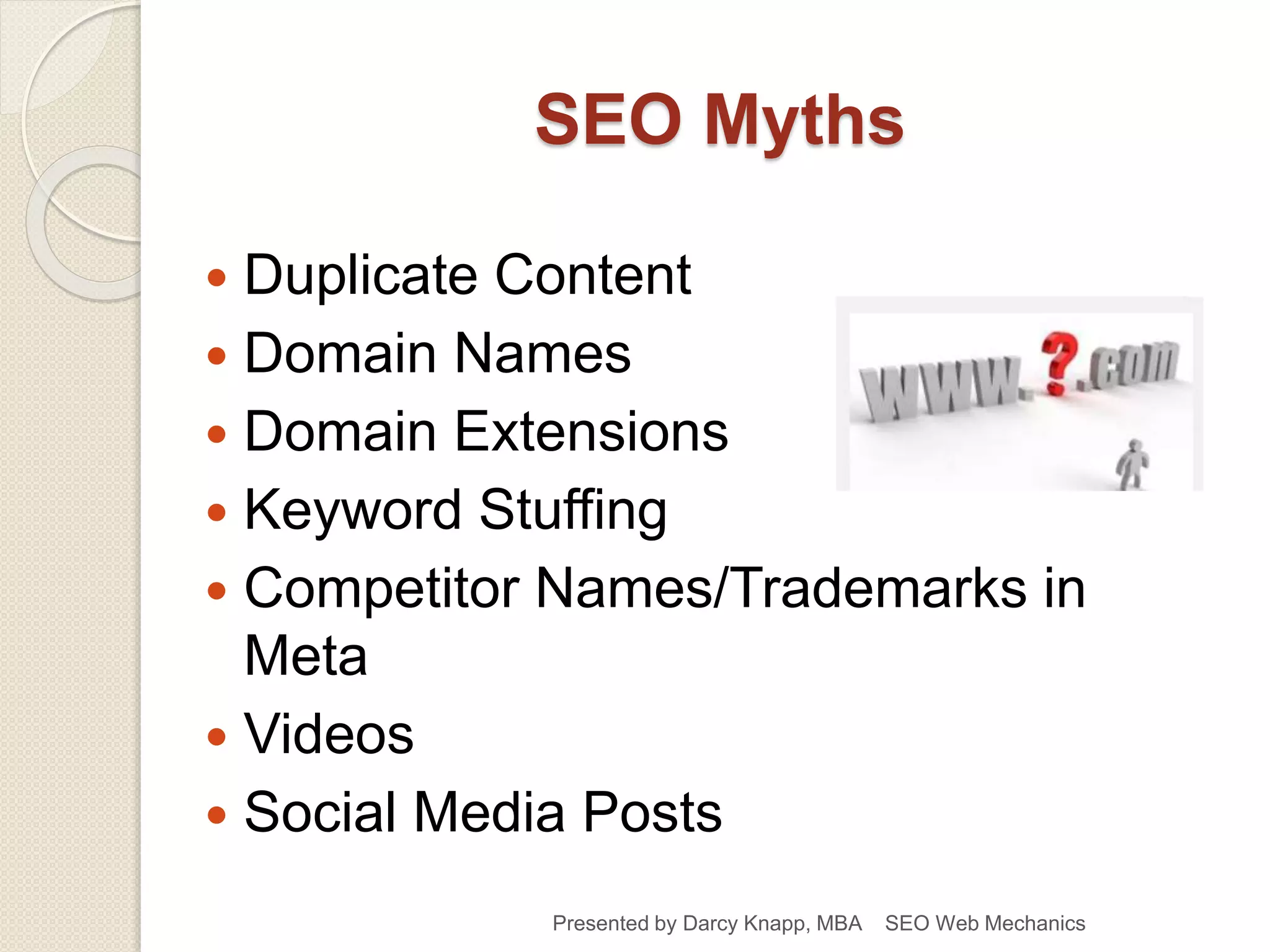 SEO Myths
 Duplicate Content
 Domain Names
 Domain Extensions
 Keyword Stuffing
 Competitor Names/Trademarks in
Meta
 Videos
 Social Media Posts
Presented by Darcy Knapp, MBA SEO Web Mechanics
 