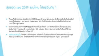 สุดยอด seo 2019 แบบไหน ให้อยู่อันดับ 1
 ถ้าคุณคือนักการตลาด ย่อมเข้าใจคาว่า SEO (Search Engine Optimization) หรือการปรับปรุงเว็บไซต์เพื่อให้
ปรากฏในอันดับต้นๆ ของ Search Engine เพราะ SEO คือสิ่งที่ช่วยเพิ่มปริมาณคนเข้าเว็บไซต์ สร้างความ
ประทับใจแก่กลุ่มเป้าหมาย
 เนื่องจากผลตอบแทนจากการทา SEO แล้วอันดับดีขึ้นช่างดีต่อใจ SEO จึงเป็นเหมือนเกมที่มีการแข่งขันอย่าง
เข้มข้น ไม่ใช่ทุกคนจะสมหวัง หลายเว็บไซต์ทา SEO แต่ล้มเลิก เนื่องจากไม่สามารถแข่งขันกับเว็บไซต์ที่มีความ
เชี่ยวชาญเรื่อง SEO และเงินทุนที่สูงกว่าได้
 การทา seo คืออะไร ถ้าตอบแบบเข้าใจง่ายๆ คือ การผลักดันเว็บไซต์ตัวเองให้ติดหน้าแรกเวลาค้นหาบน google
ด้วยkeywordที่ต้องการ ซึ่งจริงๆแล้ว คานี้ย่อมาจากคาภาษาอังกฤษว่า Search engine optimization
 