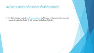 แนะนาทุกอย่างเกี่ยวข้องการดันเว็บให้ติดหน้าแรก
 สาหรับบทความนี้ผมจะพูดถึงวิธี การทา seo แบบละเอียด รวมถึงเคล็ดลับ จากประสบการณ์ เน้น สอนการทา
seo เหมาะสาหรับมือใหม่หรือหัดทาทา SEO โดยจะบอกเล่าเป็นเรื่องราวให้ฟังครับ
 