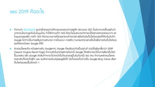 seo 2019 คืออะไร
 ถ้าถามว่า SEO คืออะไร ผมว่าพี่ๆคงพอจะมีคาตอบของคุณบ้างอยู่แล้ว นิยามของ SEO นั้นมีมากมายขึ้นอยู่กับว่า
บทความไหนจะพูดถึงมันในมุมไหน ทาให้คาถามที่ว่า SEO คืออะไรนั้นสามารถวิจารณ์ได้อย่างหลากหลายมากๆ แต่
ในมุมของผมแล้ว การทา SEO คือกระบวนการที่เราพยายามทาทุกอย่างเพื่อดันอันเว็บไซต์ของเธอให้ติดอันดับดีๆ
Google ไม่ว่าจะเป็นการเสริมความสามารถ การโฆษณา การสร้าง Contentทุกอย่างเป็นไปเพื่อการดันเว็บไซต์ของ
เธอให้ติดหน้าแรก Google ให้ได้
 ล่างตรงนี้แหละคือ หน้าผลการค้น Googleจาก Google ที่เธอคุ้นตากันเป็นอย่างดี มันมีชื่อเรียกสั้นๆว่า SERP
(Search Engine Result Page) คาถามคือในหน้าผลการค้นหานี้ Google ใช้หลักการอะไรในการเลือกเว็บไซต์
ขึ้นมาแสดง แล้ว Google ตัดสินใจจากอะไรว่าหน้าเว็บไหนควรอยู่ในอันดับหนึ่ง สอง สาม คาถามเหล่าตรงนี้แหละ
แหละครับที่นาเราไปสู่ทา seo มันคือการปรับปรุ่งblogเพื่อให้ SEทั้งหลายไม่ว่าจะเป็น Google Bing Yahoo เลือก
เว็บไซต์ของเธอขึ้นติดหน้า 1
 