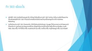 ทา SEO เพื่ออะไร
 แล้ววิธีทา SEO มันมีข้อดีกับเธออย่างไร ดังนั้นเราจึงต้องศึกษาการทา SEO กันด้วย ดังนั้นบางบริษัทจึงยอมจ่าย
เป็นหลักแสนเพื่อจ้างทา SEO ทาไมมันถึงกลายเป็นหัวข้อที่น่าสนใจทุกครั้งเวลาพูดถึงการทาการOnline
Marketing
 มันก็เหมือนกับการทา SEO นั่นแหละครับ ถ้าเว็บไซต์ของติดอันดับแรก Google ได้นั่นหมายความว่าทาเลของหน้า
เว็บเราดีมากๆ ลูกค้าสามารถSearchเจอได้ง่าย เมื่อลูกค้าค้นหาเจอได้ง่ายโอกาสอื่นๆก็ตามมาอีกเพียบ คนเข้า
Web siteมากขึ้น ทากาไรได้มากขึ้น คนสมัครบริการมากขึ้น รายได้มากขึ้น คนรู้จักblogมากขึ้น คุณว่ามีผลดี
 