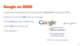 Google en 2000
Je souhaite me positionner sur l’expression “métronome” en janvier 2000.
Je place un texte de 500 mots sur ma page.
J’écris 15 fois le mot “métronome”
Je fais 150 liens vers le site
= 1ère position !
10
 