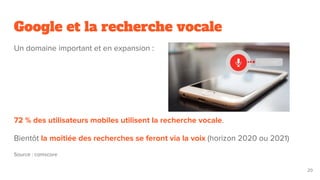 Google et la recherche vocale
Un domaine important et en expansion :
72 % des utilisateurs mobiles utilisent la recherche vocale.
Bientôt la moitiée des recherches se feront via la voix (horizon 2020 ou 2021)
Source : comscore
20
 