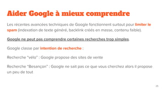 Aider Google à mieux comprendre
Les récentes avancées techniques de Google fonctionnent surtout pour limiter le
spam (indexation de texte généré, backlink créés en masse, contenu faible).
Google ne peut pas comprendre certaines recherches trop simples.
Google classe par intention de recherche :
Recherche “vélo” : Google propose des sites de vente
Recherche “Besançon” : Google ne sait pas ce que vous cherchez alors il propose
un peu de tout
25
 