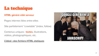 La technique
HTML généré côté serveur
Pages internes liées entre-elles
Site parfaitement “crawlable” (index, follow)
Contenus uniques : textes, illustrations,
vidéos, photographiques, etc.
L’idéal : des ﬁchiers HTML statiques
31
 