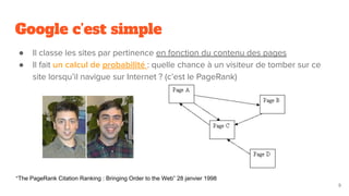 Google c’est simple
● Il classe les sites par pertinence en fonction du contenu des pages
● Il fait un calcul de probabilité : quelle chance à un visiteur de tomber sur ce
site lorsqu’il navigue sur Internet ? (c’est le PageRank)
9
“The PageRank Citation Ranking : Bringing Order to the Web” 28 janvier 1998
 