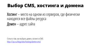 Выбор CMS, хостинга и домена
Хостинг – место на одном из серверов, где физически
находятся все файлы ресурса
Домен – адрес сайта
Статья о том, как выбрать домен, хостинг и CMS
http://1ps.ru/blog/sites/hosting-domen-cms/
 