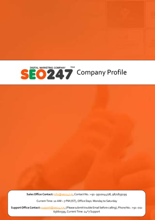 Company Profile
Sales Office Contact: info@seo247.in, Contact No.: +91- 9910044778, 9871859199
Current Time: 10 AM – 7 PM (IST), Office Days: Monday to Saturday
Support Office Contact:support@seo247.in,(Pleasesubmittrouble Email before calling),PhoneNo.: +91-011-
65660599, Current Time: 24*7 Support
 