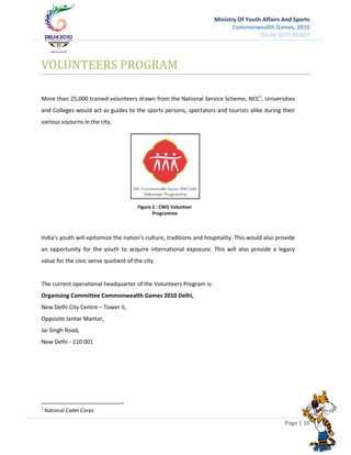Ministry Of Youth Affairs And Sports
                                                                            Commonwealth Games, 2010
                                                                                      DELHI GETS READY




VOLUNTEERS PROGRAM

More than 25,000 trained volunteers drawn from the National Service Scheme, NCC1, Universities
and Colleges would act as guides to the sports persons, spectators and tourists alike during their
various sojourns in the city.




                                       Figure 2 : CWG Volunteer
                                              Programme



India's youth will epitomize the nation’s culture, traditions and hospitality. This would also provide
an opportunity for the youth to acquire international exposure. This will also provide a legacy
value for the civic sense quotient of the city.


The current operational headquarter of the Volunteers Program is:
Organising Committee Commonwealth Games 2010 Delhi,
New Delhi City Centre – Tower II,
Opposite Jantar Mantar,
Jai Singh Road,
New Delhi - 110 001




1
    National Cadet Corps

                                                                                                 Page | 10
 