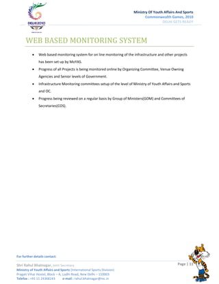 Ministry Of Youth Affairs And Sports
                                                                                 Commonwealth Games, 2010
                                                                                           DELHI GETS READY




      WEB BASED MONITORING SYSTEM
              Web based monitoring system for on line monitoring of the infrastructure and other projects
               has been set up by MoYAS.
              Progress of all Projects is being monitored online by Organizing Committee, Venue Owning
               Agencies and Senior levels of Government.
              Infrastructure Monitoring committees setup of the level of Ministry of Youth Affairs and Sports
               and OC.
              Progress being reviewed on a regular basis by Group of Ministers(GOM) and Committees of
               Secretaries(COS).




For further details contact:

Shri Rahul Bhatnagar, Joint Secretary                                                                 Page | 11
Ministry of Youth Affairs and Sports (International Sports Division)
Pragati Vihar Hostel, Block – A, Lodhi Road, New Delhi – 110003
Telefax : +91 11 24368243        e-mail : rahul.bhatnagar@nic.in
 