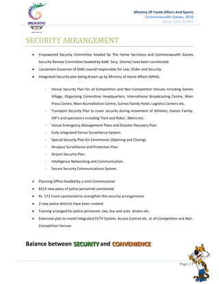 Ministry Of Youth Affairs And Sports
                                                                         Commonwealth Games, 2010
                                                                                   DELHI GETS READY




SECURITY ARRANGEMENT
     Empowered Security Committee headed by The Home Secretary and Commonwealth Games
      Security Review Committee headed by Addl. Secy. (Home) have been constituted.
     Lieutenant Governor of Delhi overall responsible for Law, Order and Security.
     Integrated Security plan being drawn up by Ministry of Home Affairs (MHA).


          -   Venue Security Plan for all Competition and Non Competition Venues including Games
              Village, Organizing Committee Headquarters, International Broadcasting Centre, Main
              Press Centre, Main Accreditation Centre, Games Family Hotel, Logistics Centers etc.
          -   Transport Security Plan to cover security during movement of Athletes, Games Family,
              VIP’s and spectators including ‘Park and Rides’, Metro etc.
          -   Venue Emergency Management Plans and Disaster Recovery Plan.
          -   Fully integrated Venue Surveillance System.
          -   Special Security Plan for Ceremonies (Opening and Closing).
          -   Airspace Surveillance and Protection Plan.
          -   Airport Security Plan.
          -   Intelligence Networking and Communication.
          -   Secure Security Communications System.


     Planning Office headed by a Joint Commissioner
     8213 new posts of police personnel sanctioned
     Rs. 172 Crore sanctioned to strengthen the security arrangements
     2 new police districts have been created
     Training arranged for police personnel, taxi, bus and auto drivers etc
     Extensive plan to install integrated CCTV System, Access Control etc. at all Competition and Non-
      Competition Venues



Balance between SECURIITY and CONVENIIENCE
                SECUR TY      CONVEN ENCE

                                                                                              Page | 3
 