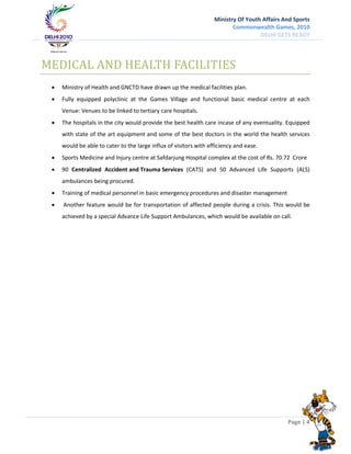 Ministry Of Youth Affairs And Sports
                                                                          Commonwealth Games, 2010
                                                                                    DELHI GETS READY




MEDICAL AND HEALTH FACILITIES
    Ministry of Health and GNCTD have drawn up the medical facilities plan.
    Fully equipped polyclinic at the Games Village and functional basic medical centre at each
     Venue: Venues to be linked to tertiary care hospitals.
    The hospitals in the city would provide the best health care incase of any eventuality. Equipped
     with state of the art equipment and some of the best doctors in the world the health services
     would be able to cater to the large influx of visitors with efficiency and ease.
    Sports Medicine and Injury centre at Safdarjung Hospital complex at the cost of Rs. 70.72 Crore
    90 Centralized Accident and Trauma Services (CATS) and 50 Advanced Life Supports (ALS)
     ambulances being procured.
    Training of medical personnel in basic emergency procedures and disaster management
    Another feature would be for transportation of affected people during a crisis. This would be
     achieved by a special Advance Life Support Ambulances, which would be available on call.




                                                                                              Page | 4
 