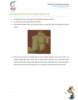 Ministry Of Youth Affairs And Sports
                                                                       Commonwealth Games, 2010
                                                                                 DELHI GETS READY




UPGRADATION OF MONUMENTS
    Archeological Survey of India (ASI) is restoring 46 monuments in Delhi.
    Rs. 25 Crore has been approved for this Project.
    ASI has been advised to take up monuments which are along the routes of sportsperson and the
     visitors.




    Delhi has also cleaned and rejuvenated its own Heritage structures, and some of them are
     already hosting big events. Delhi, with its Qutab Minar, Red Fort and innumerable other
     Historical monuments, stands resplendent for the Tourists and Athletes of the Common Wealth
     Games. Various monuments have been lit up, to provide a unique experience to the visitors.




                                                                                           Page | 6
 