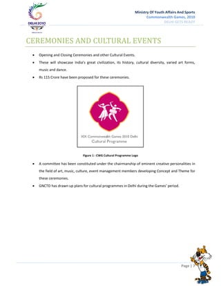 Ministry Of Youth Affairs And Sports
                                                                          Commonwealth Games, 2010
                                                                                    DELHI GETS READY




CEREMONIES AND CULTURAL EVENTS
    Opening and Closing Ceremonies and other Cultural Events.
    These will showcase India’s great civilization, its history, cultural diversity, varied art forms,
     music and dance.
    Rs 115 Crore have been proposed for these ceremonies.




                                Figure 1 : CWG Cultural Programme Logo

    A committee has been constituted under the chairmanship of eminent creative personalities in
     the field of art, music, culture, event management members developing Concept and Theme for
     these ceremonies.
    GNCTD has drawn up plans for cultural programmes in Delhi during the Games’ period.




                                                                                              Page | 7
 