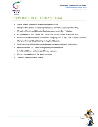 Ministry Of Youth Affairs And Sports
                                                                        Commonwealth Games, 2010
                                                                                  DELHI GETS READY




PREPARATION OF INDIAN TEAM
    Special Scheme approved to maximize India’s medal tally.
    Core probables for each sport’s discipline selected for intensive training and coaching.
    35 top level Foreign and 250 Indian Coaches engaged for the Core Probables.
    Foreign Exposures both Training and Competitions being organized on a regular basis.
    International and Prize Money tournaments being organized in India such as World Badminton
     Championship, World Cup Shooting, Hockey World Cup etc.
    Total Scientific and Medical backup and support being provided to the elite athletes.
    Expenditure of Rs. 678 Crore in three years to prepare the team.
    Out of this 375 Crore for training and foreign exposure.
    85 Crore for upgadation of the SAI infrastructure.
    218 Crore for sports science back up.




                                                                                                Page | 9
 