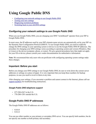 Using Google Public DNS
    •   Configuring your network settings to use Google Public DNS
    •   Testing your new settings
    •   Diagnosing resolution problems
    •   Switching back to your old DNS settings


Configuring your network settings to use Google Public DNS

When you use Google Public DNS, you are changing your DNS "switchboard" operator from your ISP to
Google Public DNS.

In most cases, the IP addresses used by your ISP's domain name servers are automatically set by your ISP via
the Dynamic Host Configuration Protocol (DHCP). To use Google Public DNS, you need to explicitly
change the DNS settings in your operating system or device to use the Google Public DNS IP addresses. The
procedure for changing your DNS settings varies according to operating system and version (Windows, Mac
or Linux) or the device (computer, phone, or router). We give general procedures here that might not apply
for your OS or device; please consult your vendor documentation for authoritative information.

Note: We recommend that only users who are proficient with configuring operating system settings make
these changes.


Important: Before you start

Before you change your DNS settings to use Google Public DNS, be sure to write down the current server
addresses or settings on a piece of paper. It is very important that you keep these numbers for backup
purposes, in case you need to revert to them at any time.

After changing your settings, if you encounter a problem and cannot connect to the Internet, please call our
support numbers for troubleshooting instructions.


Google Public DNS telephone support

    •   877-590-4367 in the U.S.
    •   770-200-1201 outside the U.S.


Google Public DNS IP addresses

The Google Public DNS IP addresses are as follows:

    •   8.8.8.8
    •   8.8.4.4

You can use either number as your primary or secondary DNS server. You can specify both numbers, but do
not specify one number as both primary and secondary.
 