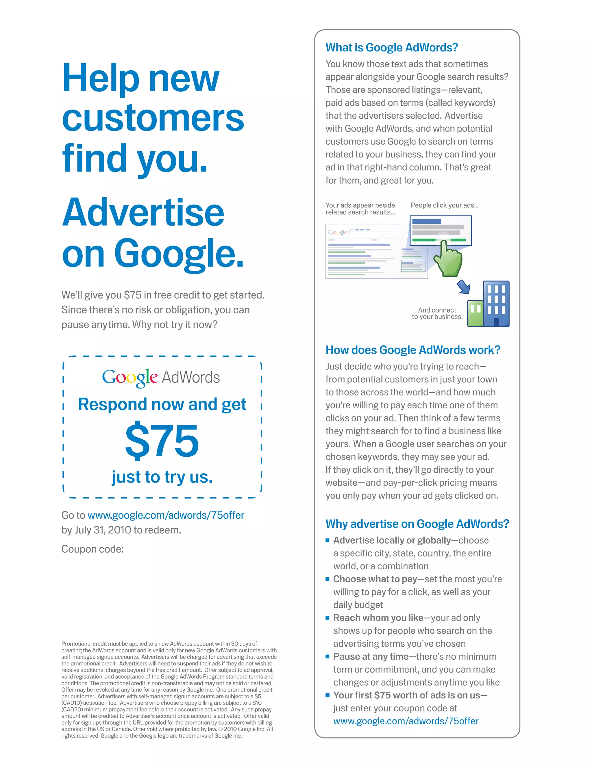 What is Google AdWords?


Help new
                                                                                            You know those text ads that sometimes
                                                                                            appear alongside your Google search results?
                                                                                            Those are sponsored listings—relevant,


customers
                                                                                            paid ads based on terms (called keywords)
                                                                                            that the advertisers selected. Advertise
                                                                                            with Google AdWords, and when potential



find you.
                                                                                            customers use Google to search on terms
                                                                                            related to your business, they can find your
                                                                                            ad in that right-hand column. That’s great
                                                                                            for them, and great for you.



Advertise                                                                                   Your ads appear beside
                                                                                            related search results...
                                                                                                                        People click your ads...




on Google.
We’ll give you $75 in free credit to get started.
Since there’s no risk or obligation, you can                                                                              And connect
                                                                                                                        to your business.
pause anytime. Why not try it now?

                                                                                            How does Google AdWords work?
                                                                                            Just decide who you’re trying to reach—
                                         AdWords                                            from potential customers in just your town
                                                                                            to those across the world—and how much
      Respond now and get                                                                   you’re willing to pay each time one of them



                         $75
                                                                                            clicks on your ad. Then think of a few terms
                                                                                            they might search for to find a business like
                                                                                            yours. When a Google user searches on your
                                                                                            chosen keywords, they may see your ad.
                                                                                            If they click on it, they’ll go directly to your
                    just to try us.                                                         website—and pay-per-click pricing means
                                                                                            you only pay when your ad gets clicked on.

Go to www.google.com/adwords/75offer
by July 31, 2010 to redeem.
                                                                                            Why advertise on Google AdWords?
                                                                                              Advertise locally or globally—choose
Coupon code:                                                                                  a specific city, state, country, the entire
                                                                                              world, or a combination
                                                                                              Choose what to pay—set the most you’re
                                                                                              willing to pay for a click, as well as your
                                                                                              daily budget
                                                                                              Reach whom you like—your ad only
                                                                                              shows up for people who search on the
Promotional credit must be applied to a new AdWords account within 30 days of                 advertising terms you’ve chosen
creating the AdWords account and is valid only for new Google AdWords customers with
self-managed signup accounts. Advertisers will be charged for advertising that exceeds        Pause at any time—there’s no minimum
the promotional credit. Advertisers will need to suspend their ads if they do not wish to
receive additional charges beyond the free credit amount. Offer subject to ad approval,       term or commitment, and you can make
valid registration, and acceptance of the Google AdWords Program standard terms and
conditions. The promotional credit is non-transferable and may not be sold or bartered.       changes or adjustments anytime you like
Offer may be revoked at any time for any reason by Google Inc. One promotional credit
per customer. Advertisers with self-managed signup accounts are subject to a $5               Your first $75 worth of ads is on us—
(CAD10) activation fee. Advertisers who choose prepay billing are subject to a $10
(CAD20) minimum prepayment fee before their account is activated. Any such prepay             just enter your coupon code at
amount will be credited to Advertiser’s account once account is activated. Offer valid
only for sign ups through the URL provided for the promotion by customers with billing        www.google.com/adwords/75offer
address in the US or Canada. Offer void where prohibited by law. © 2010 Google Inc. All
rights reserved. Google and the Google logo are trademarks of Google Inc.
 