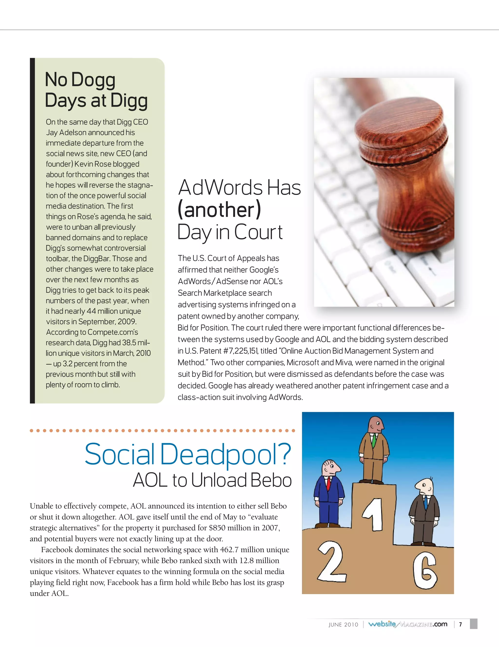No Dogg
    Days at Digg
    On the same day that Digg CEO
    Jay Adelson announced his
    immediate departure from the
    social news site, new CEO (and
    founder) Kevin Rose blogged
    about forthcoming changes that
    he hopes will reverse the stagna-
    tion of the once powerful social        AdWords Has
    media destination. The first
    things on Rose’s agenda, he said,       (another)
    were to unban all previously
    banned domains and to replace           Day in Court
    Digg’s somewhat controversial
    toolbar, the DiggBar. Those and         The U.S. Court of Appeals has
    other changes were to take place        affirmed that neither Google’s
    over the next few months as             AdWords/AdSense nor AOL’s
    Digg tries to get back to its peak      Search Marketplace search
    numbers of the past year, when
                                            advertising systems infringed on a
    it had nearly 44 million unique
                                            patent owned by another company,
    visitors in September, 2009.
                                            Bid for Position. The court ruled there were important functional differences be-
    According to Compete.com’s
    research data, Digg had 38.5 mil-       tween the systems used by Google and AOL and the bidding system described
    lion unique visitors in March, 2010     in U.S. Patent #7,225,151, titled “Online Auction Bid Management System and
    — up 3.2 percent from the               Method.” Two other companies, Microsoft and Miva, were named in the original
    previous month but still with           suit by Bid for Position, but were dismissed as defendants before the case was
    plenty of room to climb.                decided. Google has already weathered another patent infringement case and a
                                            class-action suit involving AdWords.




                Social Deadpool?
                               AOL to Unload Bebo
Unable to effectively compete, AOL announced its intention to either sell Bebo
or shut it down altogether. AOL gave itself until the end of May to “evaluate
strategic alternatives” for the property it purchased for $850 million in 2007,
and potential buyers were not exactly lining up at the door.
    Facebook dominates the social networking space with 462.7 million unique
visitors in the month of February, while Bebo ranked sixth with 12.8 million
unique visitors. Whatever equates to the winning formula on the social media
playing field right now, Facebook has a firm hold while Bebo has lost its grasp
under AOL.


                                                                                         J U N E 2010   |                       |   7
 