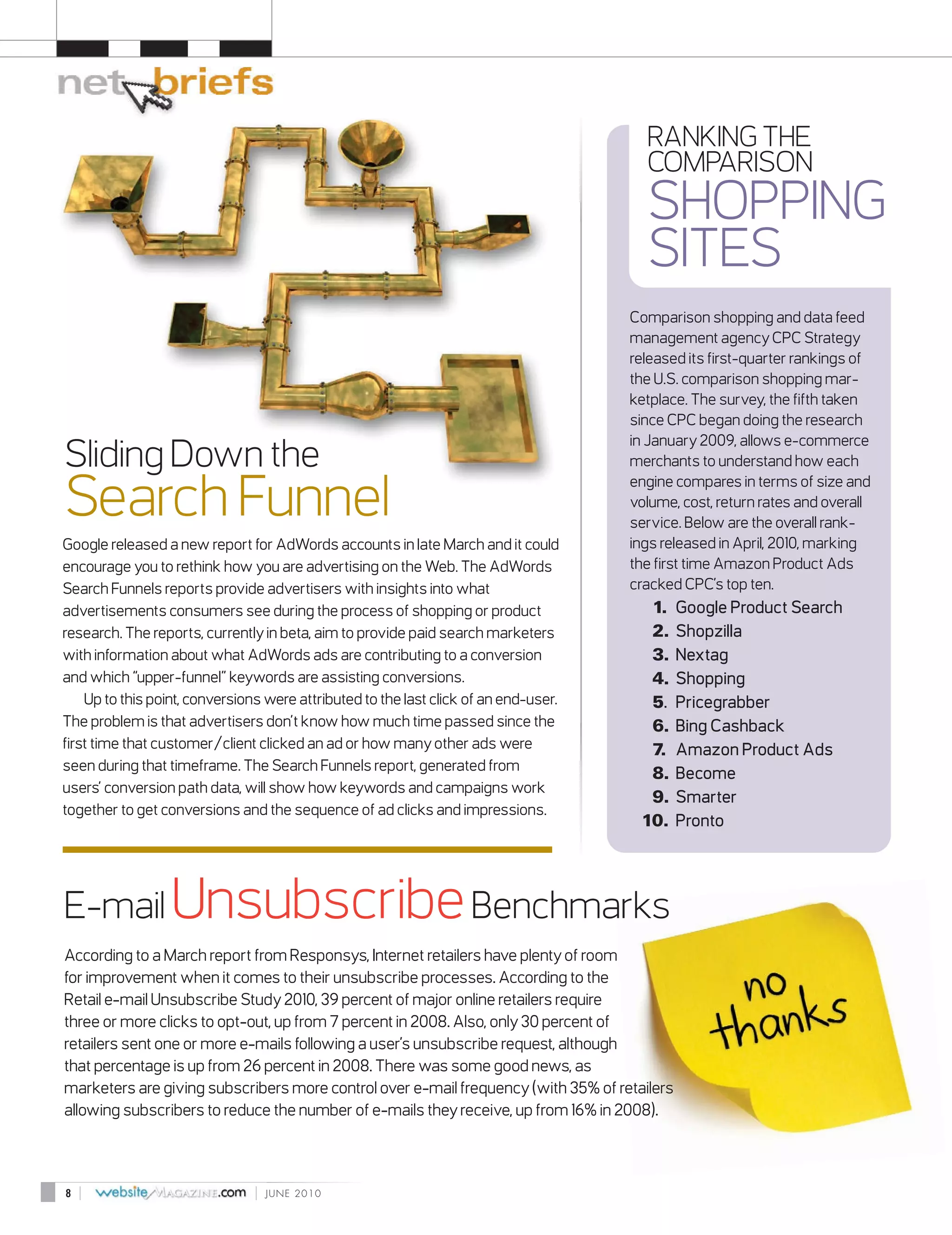 RANKING THE
                                                                                        COMPARISON
                                                                                        SHOPPING
                                                                                        SITES
                                                                                      Comparison shopping and data feed
                                                                                      management agency CPC Strategy
                                                                                      released its first-quarter rankings of
                                                                                      the U.S. comparison shopping mar-
                                                                                      ketplace. The survey, the fifth taken
                                                                                      since CPC began doing the research
                                                                                      in January 2009, allows e-commerce
Sliding Down the                                                                      merchants to understand how each


Search Funnel
                                                                                      engine compares in terms of size and
                                                                                      volume, cost, return rates and overall
                                                                                      service. Below are the overall rank-
Google released a new report for AdWords accounts in late March and it could          ings released in April, 2010, marking
encourage you to rethink how you are advertising on the Web. The AdWords              the first time Amazon Product Ads
Search Funnels reports provide advertisers with insights into what                    cracked CPC’s top ten.
advertisements consumers see during the process of shopping or product                  1.   Google Product Search
research. The reports, currently in beta, aim to provide paid search marketers          2.   Shopzilla
with information about what AdWords ads are contributing to a conversion                3.   Nextag
and which “upper-funnel” keywords are assisting conversions.                            4.   Shopping
    Up to this point, conversions were attributed to the last click of an end-user.     5.   Pricegrabber
The problem is that advertisers don’t know how much time passed since the               6.   Bing Cashback
first time that customer/client clicked an ad or how many other ads were                7.   Amazon Product Ads
seen during that timeframe. The Search Funnels report, generated from
                                                                                        8.   Become
users’ conversion path data, will show how keywords and campaigns work
                                                                                        9.   Smarter
together to get conversions and the sequence of ad clicks and impressions.
                                                                                       10.   Pronto




E-mail Unsubscribe Benchmarks
According to a March report from Responsys, Internet retailers have plenty of room
for improvement when it comes to their unsubscribe processes. According to the
Retail e-mail Unsubscribe Study 2010, 39 percent of major online retailers require
three or more clicks to opt-out, up from 7 percent in 2008. Also, only 30 percent of
retailers sent one or more e-mails following a user’s unsubscribe request, although
that percentage is up from 26 percent in 2008. There was some good news, as
marketers are giving subscribers more control over e-mail frequency (with 35% of retailers
allowing subscribers to reduce the number of e-mails they receive, up from 16% in 2008).



8   |                           |   JUNE 2010
 