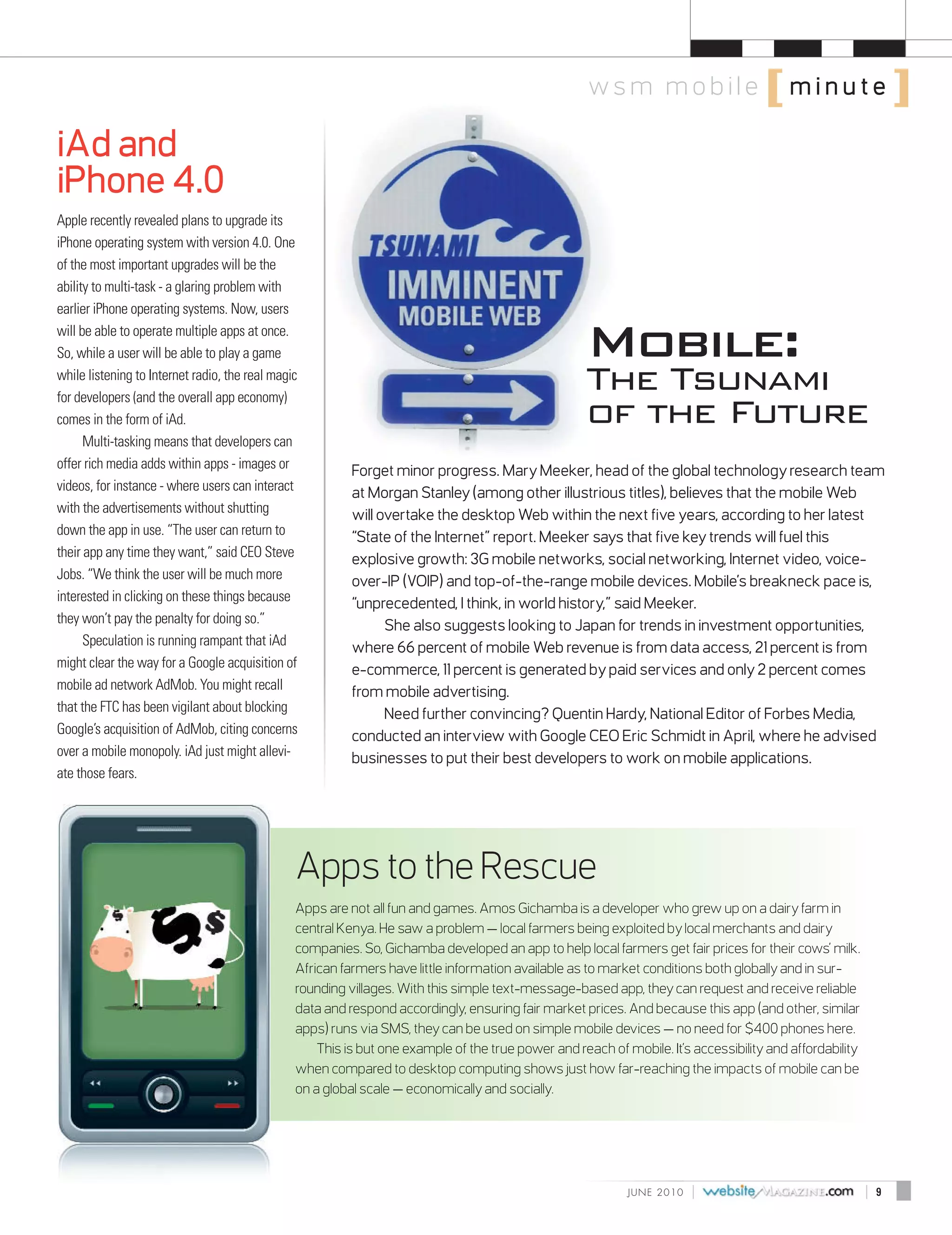ws m m o b i l e [ m i n u te ]

iAd and
iPhone 4.0
Apple recently revealed plans to upgrade its
iPhone operating system with version 4.0. One
of the most important upgrades will be the
ability to multi-task - a glaring problem with



                                                                                                     Mobile:
earlier iPhone operating systems. Now, users
will be able to operate multiple apps at once.
So, while a user will be able to play a game
while listening to Internet radio, the real magic
                                                                                                     The Tsunami
                                                                                                     of the Future
for developers (and the overall app economy)
comes in the form of iAd.
      Multi-tasking means that developers can
offer rich media adds within apps - images or             Forget minor progress. Mary Meeker, head of the global technology research team
videos, for instance - where users can interact           at Morgan Stanley (among other illustrious titles), believes that the mobile Web
with the advertisements without shutting                  will overtake the desktop Web within the next five years, according to her latest
down the app in use. “The user can return to              “State of the Internet” report. Meeker says that five key trends will fuel this
their app any time they want,” said CEO Steve             explosive growth: 3G mobile networks, social networking, Internet video, voice-
Jobs. “We think the user will be much more                over-IP (VOIP) and top-of-the-range mobile devices. Mobile’s breakneck pace is,
interested in clicking on these things because            “unprecedented, I think, in world history,” said Meeker.
they won’t pay the penalty for doing so.”                       She also suggests looking to Japan for trends in investment opportunities,
      Speculation is running rampant that iAd             where 66 percent of mobile Web revenue is from data access, 21 percent is from
might clear the way for a Google acquisition of           e-commerce, 11 percent is generated by paid services and only 2 percent comes
mobile ad network AdMob. You might recall                 from mobile advertising.
that the FTC has been vigilant about blocking                   Need further convincing? Quentin Hardy, National Editor of Forbes Media,
Google’s acquisition of AdMob, citing concerns            conducted an interview with Google CEO Eric Schmidt in April, where he advised
over a mobile monopoly. iAd just might allevi-            businesses to put their best developers to work on mobile applications.
ate those fears.




                                                Apps to the Rescue
                                                Apps are not all fun and games. Amos Gichamba is a developer who grew up on a dairy farm in
                                                central Kenya. He saw a problem — local farmers being exploited by local merchants and dairy
                                                companies. So, Gichamba developed an app to help local farmers get fair prices for their cows’ milk.
                                                African farmers have little information available as to market conditions both globally and in sur-
                                                rounding villages. With this simple text-message-based app, they can request and receive reliable
                                                data and respond accordingly, ensuring fair market prices. And because this app (and other, similar
                                                apps) runs via SMS, they can be used on simple mobile devices — no need for $400 phones here.
                                                    This is but one example of the true power and reach of mobile. It’s accessibility and affordability
                                                when compared to desktop computing shows just how far-reaching the impacts of mobile can be
                                                on a global scale — economically and socially.




                                                                                                            J U N E 2010   |                              |   9
 