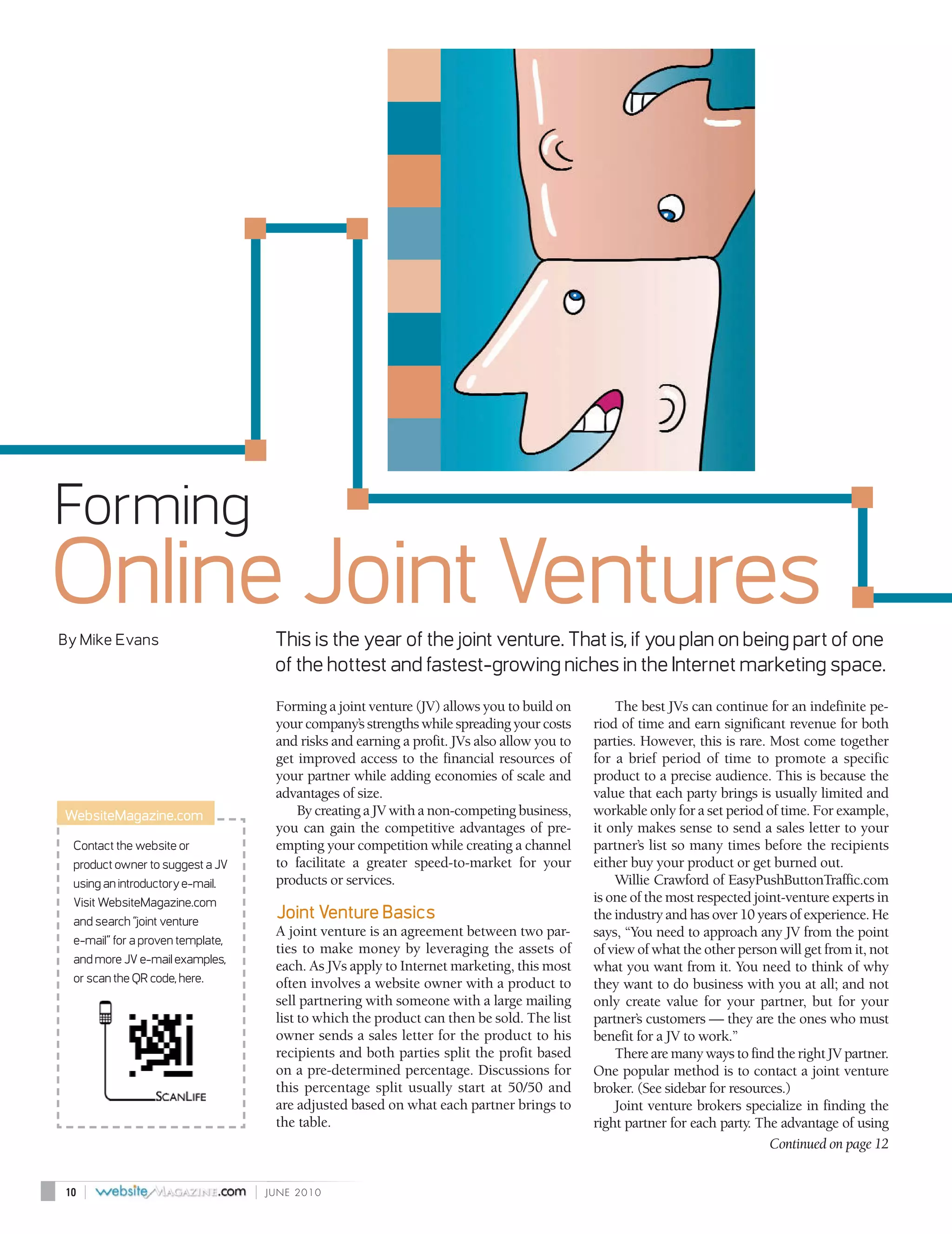 Forming
Online Joint Ventures
By Mike Evans                          This is the year of the joint venture. That is, if you plan on being part of one
                                       of the hottest and fastest-growing niches in the Internet marketing space.
                                       Forming a joint venture (JV) allows you to build on         The best JVs can continue for an indefinite pe-
                                       your company’s strengths while spreading your costs     riod of time and earn significant revenue for both
                                       and risks and earning a profit. JVs also allow you to   parties. However, this is rare. Most come together
                                       get improved access to the financial resources of       for a brief period of time to promote a specific
                                       your partner while adding economies of scale and        product to a precise audience. This is because the
                                       advantages of size.                                     value that each party brings is usually limited and
WebsiteMagazine.com                        By creating a JV with a non-competing business,     workable only for a set period of time. For example,
                                       you can gain the competitive advantages of pre-         it only makes sense to send a sales letter to your
 Contact the website or                empting your competition while creating a channel       partner’s list so many times before the recipients
 product owner to suggest a JV         to facilitate a greater speed-to-market for your        either buy your product or get burned out.
 using an introductory e-mail.         products or services.                                       Willie Crawford of EasyPushButtonTraffic.com
 Visit WebsiteMagazine.com                                                                     is one of the most respected joint-venture experts in
 and search “joint venture
                                       Joint Venture Basics                                    the industry and has over 10 years of experience. He
                                       A joint venture is an agreement between two par-        says, “You need to approach any JV from the point
 e-mail” for a proven template,
                                       ties to make money by leveraging the assets of          of view of what the other person will get from it, not
 and more JV e-mail examples,
                                       each. As JVs apply to Internet marketing, this most     what you want from it. You need to think of why
 or scan the QR code, here.            often involves a website owner with a product to        they want to do business with you at all; and not
                                       sell partnering with someone with a large mailing       only create value for your partner, but for your
                                       list to which the product can then be sold. The list    partner’s customers — they are the ones who must
                                       owner sends a sales letter for the product to his       benefit for a JV to work.”
                                       recipients and both parties split the profit based          There are many ways to find the right JV partner.
                                       on a pre-determined percentage. Discussions for         One popular method is to contact a joint venture
                                       this percentage split usually start at 50/50 and        broker. (See sidebar for resources.)
                                       are adjusted based on what each partner brings to           Joint venture brokers specialize in finding the
                                       the table.                                              right partner for each party. The advantage of using
                                                                                                                               Continued on page 12


10   |                            |   JUNE 2010
 