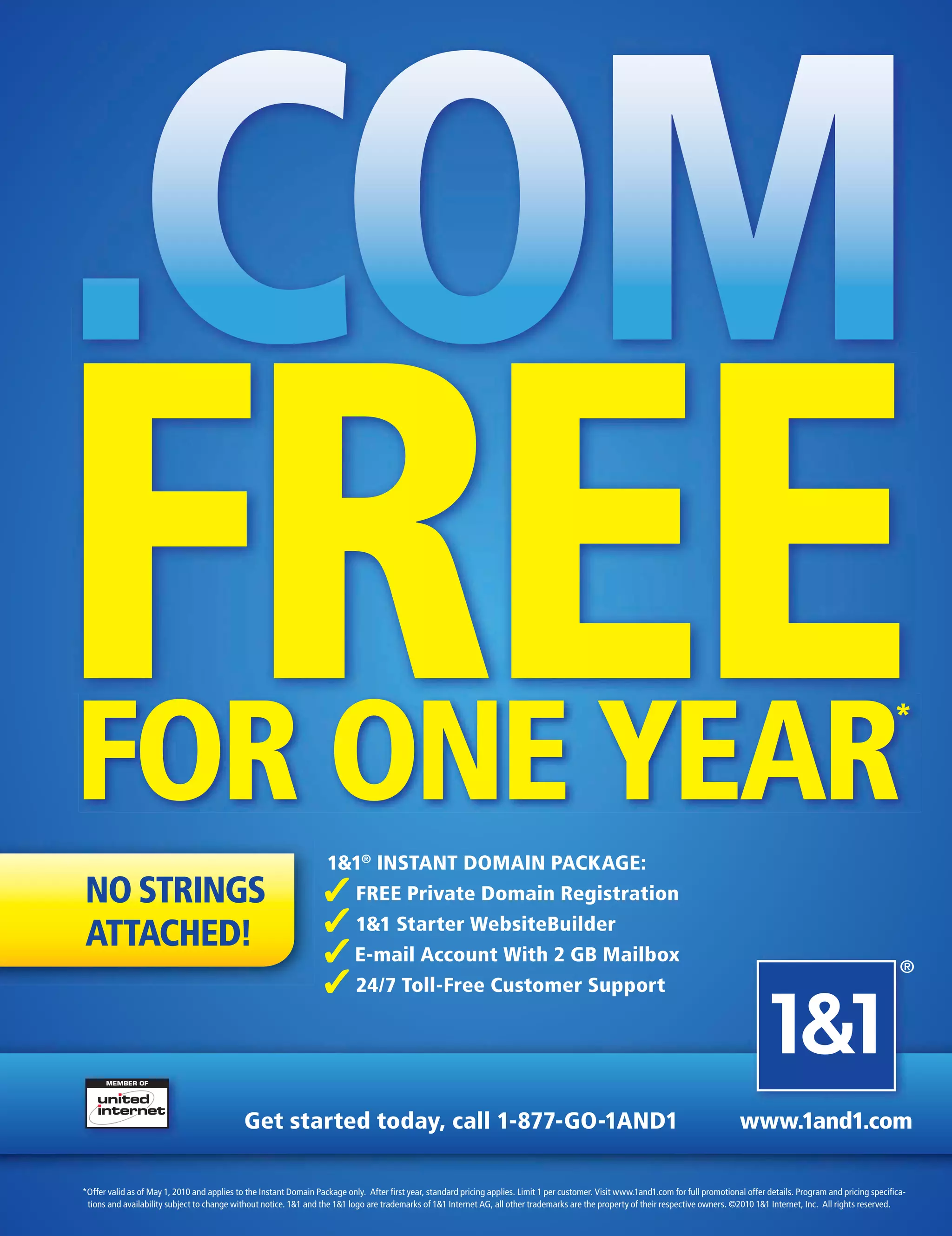 .COM
FREE
FOR ONE YEAR
NO STRINGS
                                                                    1&1® INSTANT DOMAIN PACKAGE:
                                                                   ✓ FREE Private Domain Registration
                                                                                                                                                                                                                                 *




ATTACHED!                                                          ✓ 1&1 Starter WebsiteBuilder
                                                                   ✓ E-mail Account With 2 GB Mailbox                                                                                                                              ®
                                                                   ✓ 24/7 Toll-Free Customer Support



                                             Get started today, call 1-877-GO-1AND1                                                                                                   www.1and1.com

*Offer valid as of May 1, 2010 and applies to the Instant Domain Package only. After ﬁrst year, standard pricing applies. Limit 1 per customer. Visit www.1and1.com for full promotional offer details. Program and pricing speciﬁca-
 tions and availability subject to change without notice. 1&1 and the 1&1 logo are trademarks of 1&1 Internet AG, all other trademarks are the property of their respective owners. ©2010 1&1 Internet, Inc. All rights reserved.
 